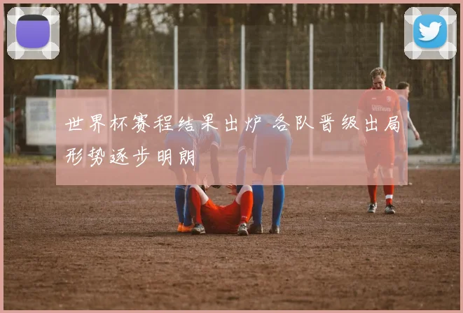 世界杯赛程结果出炉 各队晋级出局形势逐步明朗