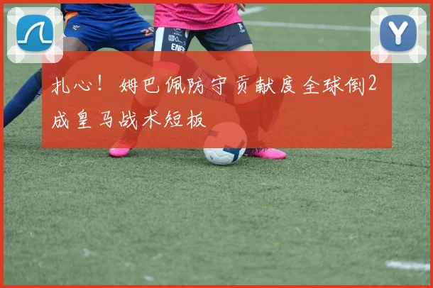 扎心!姆巴佩防守贡献度全球倒2 成皇马战术短板