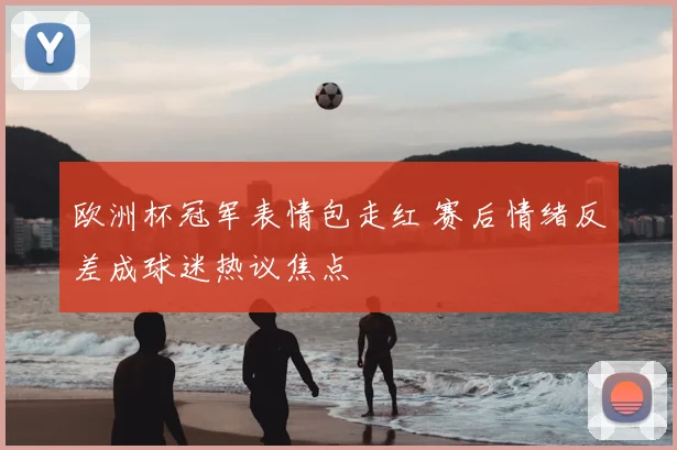 欧洲杯冠军表情包走红 赛后情绪反差成球迷热议焦点