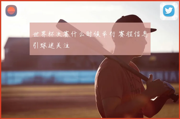 世界杯决赛什么时候举行 赛程信息引球迷关注