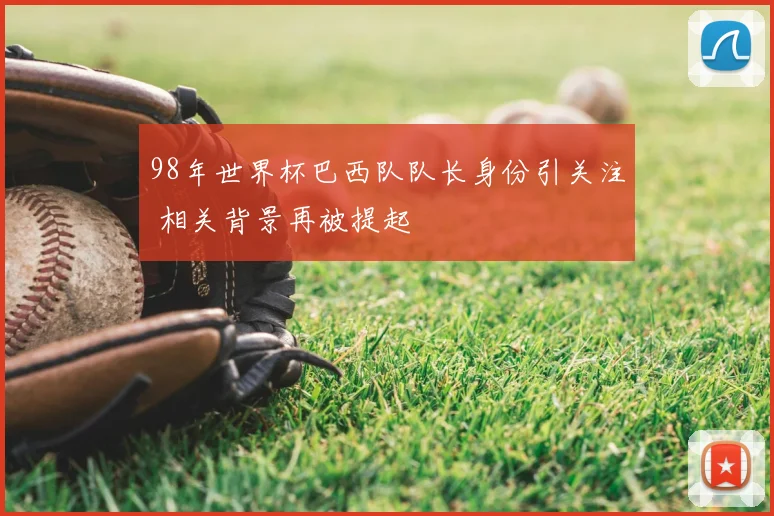 98年世界杯巴西队队长身份引关注 相关背景再被提起