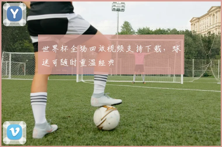 世界杯全场回放视频支持下载，球迷可随时重温经典